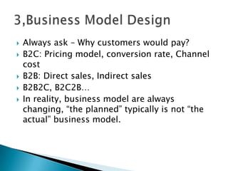  Always ask – Why customers would pay?
 B2C: Pricing model, conversion rate, Channel
cost
 B2B: Direct sales, Indirect sales
 B2B2C, B2C2B…
 In reality, business model are always
changing, “the planned” typically is not “the
actual” business model.
 