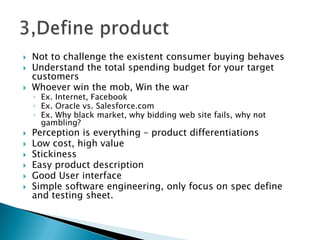  Not to challenge the existent consumer buying behaves
 Understand the total spending budget for your target
customers
 Whoever win the mob, Win the war
◦ Ex. Internet, Facebook
◦ Ex. Oracle vs. Salesforce.com
◦ Ex. Why black market, why bidding web site fails, why not
gambling?
 Perception is everything – product differentiations
 Low cost, high value
 Stickiness
 Easy product description
 Good User interface
 Simple software engineering, only focus on spec define
and testing sheet.
 