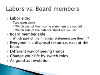  Labor side:
◦ Two questions:
 Which part of the income statement are you in?
 Which side of the balance sheet are you in?
 Board member side:
◦ Which part of the financial statement are they in?
 Everyone is a disposal resource, except the
board
 Different way of seeing things
 Change your life by switch roles
 As good as revolution
 