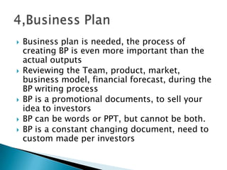  Business plan is needed, the process of
creating BP is even more important than the
actual outputs
 Reviewing the Team, product, market,
business model, financial forecast, during the
BP writing process
 BP is a promotional documents, to sell your
idea to investors
 BP can be words or PPT, but cannot be both.
 BP is a constant changing document, need to
custom made per investors
 