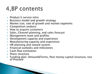  Product it service intro
 Business model and growth strategy
 Market size, rate of growth and market segments
 Competition analysis
 How to acquire customers
 Sales, Channel planning, and sales forecast
 Management team and profiles
 Development capacity and experience
 Manufacturing capacity and experience
 HR planning and reward system
 Financial outlooks and milestones
 Cash flow estimation
 Share structure
 Funding plan: Amount&Terms, Post money capital structure, Use
of Proceed
 