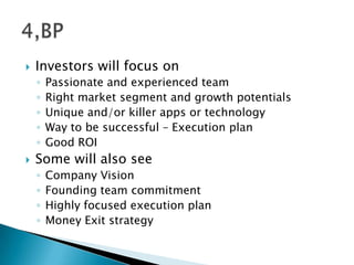  Investors will focus on
◦ Passionate and experienced team
◦ Right market segment and growth potentials
◦ Unique and/or killer apps or technology
◦ Way to be successful – Execution plan
◦ Good ROI
 Some will also see
◦ Company Vision
◦ Founding team commitment
◦ Highly focused execution plan
◦ Money Exit strategy
 