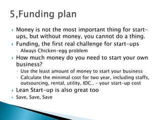  Money is not the most important thing for start-
ups, but without money, you cannot do a thing.
 Funding, the first real challenge for start-ups
◦ Always Chicken-egg problem
 How much money do you need to start your own
business?
◦ Use the least amount of money to start your business
◦ Calculate the minimal cost for two year, including staffs,
outsourcing, rental, utility, IDC.. – your start-up cost
 Lean Start-up is also great too
 Save, Save, Save
 
