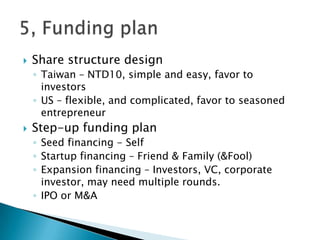 Share structure design
◦ Taiwan – NTD10, simple and easy, favor to
investors
◦ US – flexible, and complicated, favor to seasoned
entrepreneur
 Step-up funding plan
◦ Seed financing - Self
◦ Startup financing – Friend & Family (&Fool)
◦ Expansion financing – Investors, VC, corporate
investor, may need multiple rounds.
◦ IPO or M&A
 
