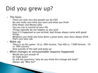  The facts:
◦ There are only very few people can be CEO
◦ No one really care what you want and what you think
◦ Only Power and Money talks
◦ You are not in control of your life
◦ Things typically do not happen as you wish
◦ Even if it happened as you wished, bad things always come with good
things.
◦ Whatever you think you have done a great work, your boss always think
that’s just your job
 Wake up:
◦ There is no fair game: 1% vs. 90% income, Top 400 vs. 150M fortune, 1%
vs. 99% success
◦ Step outside of the wall and grow up
 When changes or unreasonable requests happened:
◦ Would you just accept it?
◦ Or Fight back?
◦ Or ask the questions “why do you think this change will help?”
◦ Always ask “Why me?”
 