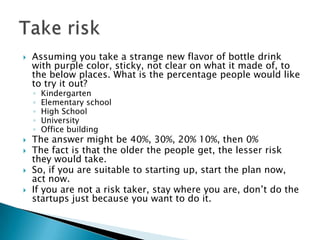  Assuming you take a strange new flavor of bottle drink
with purple color, sticky, not clear on what it made of, to
the below places. What is the percentage people would like
to try it out?
◦ Kindergarten
◦ Elementary school
◦ High School
◦ University
◦ Office building
 The answer might be 40%, 30%, 20% 10%, then 0%
 The fact is that the older the people get, the lesser risk
they would take.
 So, if you are suitable to starting up, start the plan now,
act now.
 If you are not a risk taker, stay where you are, don’t do the
startups just because you want to do it.
 