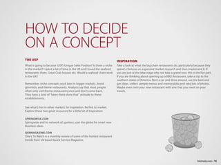 THE USP
What is going to be your (USP) Unique Sales Position? Is there a niche
in the market? I spent a lot of time in the US and I loved the seafood
restaurants there. Great Crab houses etc. Would a seafood chain work
in the UK?
Remember, niche concepts work best in bigger markets. Avoid
gimmicks and theme restaurants. Analysts say that most people
often only visit theme restaurants once and don’t come back.
They have a kind of “been there done that” attitude to these
establishments.
See what’s hot in other markets for inspiration. Be first to market.
Explore these two great resources for a little bit of inspiration:
SPRINGWISE.COM
Springwise and its network of spotters scan the globe for smart new
business ideas.
QSRMAGAZINE.COM
One’s To Watch is a monthly review of some of the hottest restaurant
trends from US based Quick Service Magazine.
HOW TO DECIDE
ON A CONCEPT
INSPIRATION
Take a look at what the big chain restaurants do, particularly because they
spend a fortune on expensive market research and then implement it. If
you are just at the idea stage why not take a grand tour, this is the fun part.
If you are thinking about opening up a BBQ Restaurant, take a trip to the
southern states of America. Rent a car and drive around, see the best and
get ideas, collect sample menus and memorabilia and take lots of photos.
Maybe even twin your new restaurant with one that you meet on your
travels.
10bizimply.com |
 