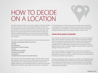 Location, location, location, it can make or break a restaurant. Finding
the perfect location is a time consuming and tedious process, but
it’s essential that you give it all the attention it deserves. Do not rush
this decision. It is the most important one that you will make. Wait
until you have several prospective properties and then weigh your
options carefully. Remember, once you sign the lease and opened
your restaurant, the one thing that is almost impossible to change, is
your location.
You need to consider the following factors when choosing a location:
•Visibility and passing traffic (Foot and car)
•Parking
•Demographics
•Potential for outdoor seating
•Zoning
•Refurbishment required
•Freehold or leasehold
•Competition
•Complementary businesses located close by
Don’t just get stats from the yellow pages or the last census. Pound
the pavement, check pricing, service, style, when are they busy and
when are they not. Are there enough potential customers in the
specific segment you are targeting to ensure you get your own share?
Finally don’t be afraid to open right next door to your competitors.
HOW TO DECIDE
ON A LOCATION
In most businesses it is best to stay as far away from your competitors
as possible. But in the restaurant business it is often best to stay as close
as possible to your competitors, as your potential customers may have
already decided that they are coming to this part of town to eat.
TO BUY OR TO LEASE A LOCATION?
A key decision is whether to buy or rent property. For the new restaurant
owner, the investment necessary to buy a property may be the deciding
factor in this question. Buying a location is a major and typically a long
term commitment usually reserved for someone who has significant
available capital. The advantage to leasing is that it provides you with an
opportunity to launch on a smaller budget. It may also offer an easier exit
strategy if things don’t work out.
The major advantage to owning a location is that you will not have to
worry about a rent hike. In addition, as an owner you do not have to work
within the parameters as set up by a landlord, giving you more freedom to
do what you want with your property.
The final consideration when buying any real estate is the projected value
of the property. Will the price of the property appreciate or depreciate in
the coming years? While the goal of most restaurant owners is to build
a successful eatery, in the past the acquisition of prime real estate made
ownership very rewarding.
12bizimply.com |
 