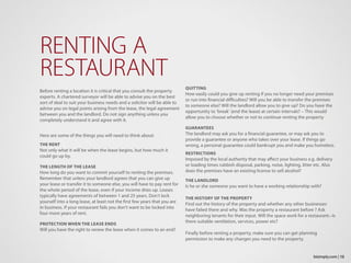 Before renting a location it is critical that you consult the property
experts. A chartered surveyor will be able to advise you on the best
sort of deal to suit your business needs and a solicitor will be able to
advise you on legal points arising from the lease, the legal agreement
between you and the landlord. Do not sign anything unless you
completely understand it and agree with it.
Here are some of the things you will need to think about:
THE RENT
Not only what it will be when the lease begins, but how much it
could go up by.
THE LENGTH OF THE LEASE
How long do you want to commit yourself to renting the premises.
Remember that unless your landlord agrees that you can give up
your lease or transfer it to someone else, you will have to pay rent for
the whole period of the lease, even if your income dries up. Leases
typically have agreements of between 1 and 25 years. Don’t lock
yourself into a long lease, at least not the first few years that you are
in business. If your restaurant fails you don’t want to be locked into
four more years of rent.
PROTECTION WHEN THE LEASE ENDS
Will you have the right to renew the lease when it comes to an end?
RENTING A
RESTAURANT
QUITTING
How easily could you give up renting if you no longer need your premises
or run into financial difficulties? Will you be able to transfer the premises
to someone else? Will the landlord allow you to give up? Do you have the
opportunity to ‘break’ (end the lease) at certain intervals? – This would
allow you to choose whether or not to continue renting the property
GUARANTEES
The landlord may ask you for a financial guarantee, or may ask you to
provide a guarantee or anyone who takes over your lease. If things go
wrong, a personal guarantee could bankrupt you and make you homeless.
RESTRICTIONS
Imposed by the local authority that may affect your business e.g. delivery
or loading times rubbish disposal, parking, noise, lighting, litter etc. Also
does the premises have an existing license to sell alcohol?
THE LANDLORD
Is he or she someone you want to have a working relationship with?
THE HISTORY OF THE PROPERTY
Find out the history of the property and whether any other businesses
have failed there and why. Was the property a restaurant before ? Ask
neighboring tenants for their input. Will the space work for a restaurant.–Is
there suitable ventilation, services, power etc?
Finally before renting a property, make sure you can get planning
permission to make any changes you need to the property.
13bizimply.com |
 