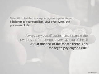Never think that the cash in your register is yours. It’s not!
It belongs to your suppliers, your employees, the
government etc...
14bizimply.com |
Always pay yourself last. In many instances the
owner is the first person to take cash out of the till
and at the end of the month there is no
money to pay anyone else.
 
