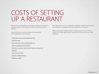 What are the costs involved in setting up a restaurant? There is no
cast iron answer to this question as each restaurant operation is
different.
Here are the most common start up costs associated
with developing a new restaurant:
• Obtaining a lease and professional fees
• Premises refit
• Kitchen fit out, ovens, refrigeration etc
• Staff recruitment and uniforms
• Furniture, crockery, table cloths, flowers, pictures etc
• Signage
• Initial stock of food
• Launch marketing fund
• Working capital
COSTS OF SETTING
UP A RESTAURANT
Remember there are also a multitude of expensive ‘hidden’ costs involved
with setting up a restaurant that many people do not consider.
Make sure you have sufficient funds in reserve to provide you with six
months of working capital. Many restaurants fail because they are under
capitalized.
17bizimply.com |
 
