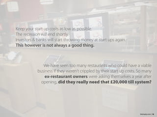 Keep your start up costs as low as possible.
The recession will end shortly.
Investors & banks will start throwing money at start ups again.
This however is not always a good thing.
18bizimply.com |
We have seen too many restaurants who could have a viable
business if they weren’t crippled by their start up costs. So many
ex-restaurant owners were asking themselves a year after
opening, did they really need that £20,000 till system?
 