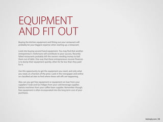 EQUIPMENT
AND FIT OUT
Buying the kitchen equipment and fitting out your restaurant will
probably be your biggest expense when starting up a restaurant.
Look into buying second hand equipment. You may find that another
entrepreneur’s misfortune will contribute to your success. Recently
failed restaurants probably left the owners needing money to bail
them out of debt. One way that these entrepreneurs recover finances
is to dump their equipment quickly, often for far less than they paid
for it.
Use this opportunity to get the equipment you need, and only what
you need, at a fraction of the price. Look in the newspaper and online
on classified ad sites to find where these sell-offs are happening.
Also can you get free equipment or equipment on loan from your
suppliers? Grab and Go Fridges from your cold beverage supplier,
barista machines from your coffee bean supplier. Remember though,
free equipment is often incorporated into the long term cost of your
purchases.
19bizimply.com |
 