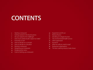 bizimply.com |
19	Equipment and fit out
21	 Raising finance
22	 Deciding on a legal structure
23	 The environmental health service
24	 Other paperwork
25	Insurance
26	 What tax will you need to pay?
28	 Restaurant organizations
30	 The best catering industry trade shows
1	 Starting a restaurant
3	 Getting started in the food business
5	 Are you ready for the challenge?
7	 How much profit should i expect to make?
8	 Franchise or not?
10	 How to decide on a concept
12	 How to decide on a location
13	 Renting a restaurant
15	 Designing your restaurant
16	 Designing the menu
17	 Costs of setting up a restaurant
CONTENTS
 