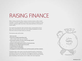 When writing a Business Plan, trying to convince anyone, either a bank
manager or venture capitalist, to lend you the money to embark on your
scheme is going to take more than a hazy idea sketched on the back of
a pub napkin.
You need to be prepared, with a business plan, a presentation of your
idea of how the business will work, and a realistic breakdown of costs.
Only then will any investor take you seriously.
The business plan will include:
• Start up costs
• Fixed and variable operating costs
- (Rent is fixed, Staff costs are variable)
• Forecasted number of covers and average spend.
- (Best and worst case scenario)
• Analysis of the likely gross profit on food and wine
• Analysis of your likely break even point
• A marketing and sales plan
• A plan of source of funding
• A budgeted monthly Profit & Loss and forecasted cash flow analysis.
A business plan is also vital in securing enterprise grants, investments
and loans, which you will need when starting your business. Compiling
your business plan can seem like the most difficult and the least exciting
part of starting a new business, but it really is the most important.
RAISING FINANCE
21bizimply.com |
 