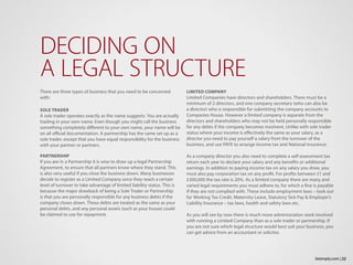 There are three types of business that you need to be concerned
with:
SOLE TRADER
A sole trader operates exactly as the name suggests. You are actually
trading in your own name. Even though you might call the business
something completely different to your own name, your name will be
on all official documentation. A partnership has the same set up as a
sole trader, except that you have equal responsibility for the business
with your partner or partners.
PARTNERSHIP
If you are in a Partnership it is wise to draw up a legal Partnership
Agreement, to ensure that all partners know where they stand. This
is also very useful if you close the business down. Many businesses
decide to register as a Limited Company once they reach a certain
level of turnover to take advantage of limited liability status. This is
because the major drawback of being a Sole Trader or Partnership
is that you are personally responsible for any business debts if the
company closes down. These debts are treated as the same as your
personal debts, and any personal assets (such as your house) could
be claimed to use for repayment.
DECIDING ON
A LEGAL STRUCTURE
LIMITED COMPANY
Limited Companies have directors and shareholders. There must be a
minimum of 2 directors, and one company secretary (who can also be
a director) who is responsible for submitting the company accounts to
Companies House. However a limited company is separate from the
directors and shareholders who may not be held personally responsible
for any debts if the company becomes insolvent. Unlike with sole trader
status where your income is effectively the same as your salary, as a
director you need to pay yourself a salary from the turnover of the
business, and use PAYE to arrange income tax and National Insurance.
As a company director you also need to complete a self-assessment tax
return each year to declare your salary and any benefits or additional
earnings. In addition to paying income tax on any salary you draw, you
must also pay corporation tax on any profit. For profits between £1 and
£300,000 the tax rate is 20%. As a limited company there are many and
varied legal requirements you must adhere to, for which a fine is payable
if they are not complied with. These include employment laws – look out
for Working Tax Credit, Maternity Leave, Statutory Sick Pay & Employer’s
Liability Insurance – tax laws, health and safety laws etc.
As you will see by now there is much more administration work involved
with running a Limited Company than as a sole trader or partnership. If
you are not sure which legal structure would best suit your business, you
can get advice from an accountant or solicitor.
22bizimply.com |
 