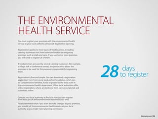 You must register your premises with the environmental health
service at your local authority at least 28 days before opening.
Registration applies to most types of food business, including
catering businesses run from home and mobile or temporary
premises, such as stalls and vans. If you use two or more premises,
you will need to register all of them.
If food premises are used by several catering businesses (for example,
a village hall or conference centre), the person who allows the
premises to be used for this purpose is responsible for registering
them.
Registration is free and simple. You can download a registration
application form from some local authority websites, which can
be completed and emailed, faxed or posted to the food team in
the environmental health department. Other local authorities offer
online registration, where an electronic form can be completed and
submitted online.
Contact your local authority to find out how you can register.
www.food.gov.uk/enforcement/enforce essential/your area
Finally remember that if you want to make changes to your premises,
you should tell the environmental health service at your local
authority as you might need planning permission.
THE ENVIRONMENTAL
HEALTH SERVICE
23bizimply.com |
28 days
		 to register
 