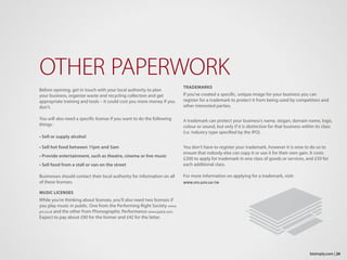 Before opening, get in touch with your local authority to plan
your business, organize waste and recycling collection and get
appropriate training and tools – it could cost you more money if you
don’t.
You will also need a specific license if you want to do the following
things:
• Sell or supply alcohol
• Sell hot food between 11pm and 5am
• Provide entertainment, such as theatre, cinema or live music
• Sell food from a stall or van on the street
Businesses should contact their local authority for information on all
of these licenses.
MUSIC LICENSES
While you’re thinking about licenses, you’ll also need two licenses if
you play music in public. One from the Performing Right Society www.
prs.co.uk and the other from Phonographic Performance www.ppluk.com.
Expect to pay about £90 for the former and £42 for the latter.
OTHER PAPERWORK
TRADEMARKS
If you’ve created a specific, unique image for your business you can
register for a trademark to protect it from being used by competitors and
other interested parties.
A trademark can protect your business’s name, slogan, domain name, logo,
colour or sound, but only if it is distinctive for that business within its class
(i.e. industry type specified by the IPO).
You don’t have to register your trademark, however it is wise to do so to
ensure that nobody else can copy it or use it for their own gain. It costs
£200 to apply for trademark in one class of goods or services, and £50 for
each additional class.
For more information on applying for a trademark, visit:
WWW.IPO.GOV.UK/TM
24bizimply.com |
 