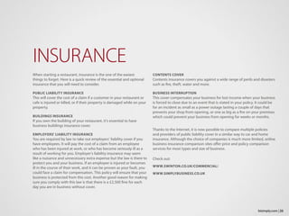 When starting a restaurant, insurance is the one of the easiest
things to forget. Here is a quick review of the essential and optional
insurance that you will need to consider.
PUBLIC LIABILITY INSURANCE
This will cover the cost of a claim if a customer in your restaurant or
cafe is injured or killed, or if their property is damaged while on your
property.
BUILDINGS INSURANCE
If you own the building of your restaurant, it’s essential to have
business buildings insurance cover.
EMPLOYERS’ LIABILITY INSURANCE
You are required by law to take out employers’ liability cover if you
have employees. It will pay the cost of a claim from an employee
who has been injured at work, or who has become seriously ill as a
result of working for you. Employer’s liability insurance may seem
like a nuisance and unnecessary extra expense but the law is there to
protect you and your business. If an employee is injured or becomes
ill in the course of their work, and it can be proven as your fault, you
could face a claim for compensation. This policy will ensure that your
business is protected from this cost. Another good reason for making
sure you comply with this law is that there is a £2,500 fine for each
day you are in business without cover.
INSURANCE
CONTENTS COVER
Contents insurance covers you against a wide range of perils and disasters
such as fire, theft, water and more.
BUSINESS INTERRUPTION
This cover compensates your business for lost income when your business
is forced to close due to an event that is stated in your policy. It could be
for an incident as small as a power outage lasting a couple of days that
prevents your shop from opening, or one as big as a fire on your premises
which could prevent your business from opening for weeks or months.
Thanks to the Internet, it is now possible to compare multiple policies
and providers of public liability cover in a similar way to car and home
insurance. Although the choice of companies is much more limited, online
business insurance comparison sites offer price and policy comparison
services for most types and size of business.
Check out:
WWW.SWINTON.CO.UK/COMMERCIAL/
WWW.SIMPLYBUSINESS.CO.UK
25bizimply.com |
 