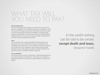 PAYING EMPLOYEES
If you are employing other people, you will need to work out, and
pay, your employees’ tax and National Insurance contributions. These
come out of the wages you pay them. Remember, you need to keep
a record of everything you pay your employees, including wages,
payments and benefits. You also need to make sure that you keep to
employment law on issues such as employee rights, working hours,
minimum wages and equal opportunities.
PAYE
Pay As You Earn is the system that HM Revenue & Customs uses
to collect Income Tax and National Insurance contributions from
employees’ pay as they earn it. As an employer, you’ll have to deduct
tax and NICs from your employees’ pay each pay period and pay
Employer’s Class 1 NICs if they earn above a certain threshold. You
pay these amounts to HMRC monthly or quarterly.
TAX ALLOWANCE
As a business you can claim tax allowances, called capital allowances,
on certain purchases or investments. This means you can deduct a
proportion of these costs from your taxable profits and reduce your
tax bill.
WHAT TAX WILL
YOU NEED TO PAY?
27bizimply.com |
In this world nothing
can be said to be certain,
except death and taxes.
- Benjamin Franklin
 
