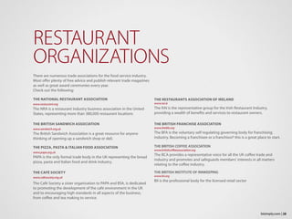 There are numerous trade associations for the food service industry.
Most offer plenty of free advice and publish relevant trade magazines
as well as great award ceremonies every year.
Check out the following:
THE NATIONAL RESTAURANT ASSOCIATION
www.restaurant.org
The NRA is a restaurant industry business association in the United
States, representing more than 380,000 restaurant locations
THE BRITISH SANDWICH ASSOCIATION
www.sandwich.org.uk
The British Sandwich Association is a great resource for anyone
thinking of opening up a sandwich shop or deli.
THE PIZZA, PASTA & ITALIAN FOOD ASSOCIATION
www.papa.org.uk
PAPA is the only formal trade body in the UK representing the broad
pizza, pasta and Italian food and drink industry.
THE CAFÉ SOCIETY
www.cafesociety.org.uk
The Café Society a sister organisation to PAPA and BSA, is dedicated
to promoting the development of the café environment in the UK
and to encouraging high standards in all aspects of the business,
from coffee and tea making to service.
RESTAURANT
ORGANIZATIONS
THE RESTAURANTS ASSOCIATION OF IRELAND
www.rai.ie
The RAI is the representative group for the Irish Restaurant Industry,
providing a wealth of benefits and services to restaurant owners.
THE BRITISH FRANCHISE ASSOCIATION
www.thebfa.org
The BFA is the voluntary self regulating governing body for franchising
industry. Becoming a franchisee or a franchisor? this is a great place to start.
THE BRITISH COFFEE ASSOCIATION
www.britishcoffeeassociation.org
The BCA provides a representative voice for all the UK coffee trade and
industry and promotes and safeguards members’ interests in all matters
relating to the coffee industry.
THE BRITISH INSTITUTE OF INNKEEPING
www.bii.org
BII is the professional body for the licensed retail sector
28bizimply.com |
 