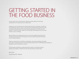 So you want to start a food business. Almost everyone dreams of some day 
owning their own restaurant, bar or coffee shop.
Imagine you are at a dinner party. A friend calls everyone to attention. Herself and 
her husband are about to open a cafe. Oh the buzz. Would they generate the same 
excitement if they had just announced that they planned to start their own dry 
cleaners or hard ware store. I guess not. The prospect of setting up one’s own food 
business is just so exciting.
But the reality is, the restaurant business is one of the toughest businesses of all. 
And like any other business the key goal must be to make money, few businesses 
survive without doing so.
Starting a restaurant is an ambitious undertaking.  Any many restaurants fail within 
a few years of opening because of poor planning. But don’t fear. The Bizimply Quick Guides are
the ideal resource to lead you to success.
This first guide will help you understand what it takes to succeed in the food 
business and explain in simple terms the first steps that you need to take.
Best of luck.
Gerard Forde CEO – Bizimply
GETTING STARTED IN
THE FOOD BUSINESS
3bizimply.com |
 