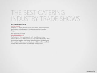 HOTEL & CATERING SHOW
www.hotel-expo.co.uk
The Hotel & Catering Show is a must visit caterers, restaurant owners
and hoteliers and takes place at the Bournemouth Int. Centre in
March.
THE RESTAURANT SHOW
www.therestaurantshow.co.uk
The Restaurant show takes place in Earls Court, London every
October. The line-up of live events see some of the UK’s leading chefs
demonstrate new and inspirational ideas. Restaurant Managers share
their top tips on how to enhance business and Sommeliers and food
experts offer advice on how to create that winning menu.
THE BEST CATERING
INDUSTRY TRADE SHOWS
31bizimply.com |
 