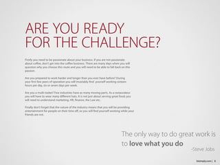 Firstly you need to be passionate about your business. If you are not passionate 
about coffee, don’t get into the coffee business. There are many days when you will 
question why you choose this route and you will need to be able to fall back on this 
passion.
Are you prepared to work harder and longer than you ever have before? During 
your first few years of operation you will invariably find  yourself working sixteen 
hours per day, six or seven days per week.
Are you a multi-tasker? Few industries have as many moving parts. As a restaurateur
you will have to wear many different hats. It is not just about serving great food; you
will need to understand marketing, HR, finance, the Law etc.
Finally don’t forget that the nature of the industry means that you will be providing
entertainment for people on their time off, so you will find yourself working while your
friends are not.
ARE YOU READY
FOR THE CHALLENGE?
5bizimply.com |
The only way to do great work is
to love what you do
									-Steve Jobs
 
