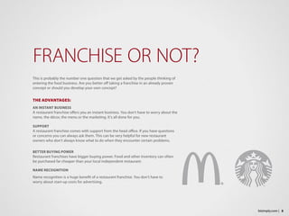 This is probably the number one question that we get asked by the people thinking of
entering the food business. Are you better off taking a franchise in an already proven
concept or should you develop your own concept?
THE ADVANTAGES:
AN INSTANT BUSINESS
A restaurant franchise offers you an instant business. You don’t have to worry about the
name, the décor, the menu or the marketing. It’s all done for you.
SUPPORT
A restaurant franchise comes with support from the head office. If you have questions
or concerns you can always ask them. This can be very helpful for new restaurant
owners who don’t always know what to do when they encounter certain problems.
BETTER BUYING POWER
Restaurant franchises have bigger buying power. Food and other inventory can often
be purchased far cheaper than your local independent restaurant.
NAME RECOGNITION
Name recognition is a huge benefit of a restaurant franchise. You don’t have to
worry about start-up costs for advertising.
FRANCHISE OR NOT?
8bizimply.com |
 