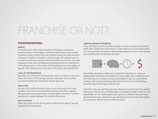 LIMITED GROWTH POTENTIAL
If you develop you own concept, perhaps it could one day be franchised
itself. This is where the real money is in the industry. Can you take an idea
and not just build one location put perhaps dozens or even more. Perhaps
you could become a franchisor yourself.
Essentially, deciding to either buy a restaurant franchise or create an
independent restaurant will depend on your wallet, your experience, the
time that you can commit and your personality. If you are comfortable
working with a team and being told what and how to do something, a
franchise may be the right move for you.
However, if you are starting your own restaurant to get away from people
telling you what to do, an independent is probably a better choice for you.
Admittedly we are a little biased, but if you are confident that you have a
good idea then you could get it up and going for less money than taking
on a franchise. What’s more it will be all yours.
THE DISADVANTAGES:
MONEY
Or the lack of, is often major drawback of buying a restaurant
franchise. Many of the bigger restaurant chains require you to have
significant assets, before they will consider letting you buy into their
company. In order to maintain a certain quality of customer service,
as well as continuity at each location franchises have many rules and
regulations that must be followed. Everything from the seating plan
of the dining room, to the colour of the bathrooms can be subject to
specific rules. Make sure you are okay with all the rules beforehand
LACK OF INDEPENDENCE
Basically you will have to do things their way. You have no say in the
menu, the décor or the signage of your restaurant. You may find
yourself resenting the restrictions placed upon you
ROYALTIES
On top of the upfront franchise fee, you are also expected to pay
royalties. This covers the advertising, training, and other support
the restaurant corporation gives you throughout the year. Franchise
royalties are usually between 3% and 8% of turnover
EXIT STRATEGY
When you come to sell, the franchisor will have the right to vet any
potential new franchisees.
FRANCHISE OR NOT?
9bizimply.com |
 