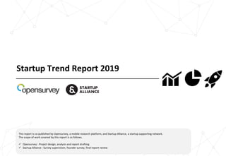 Startup Trend Report 2019
This report is co-published by Opensurvey, a mobile research platform, and Startup Alliance, a startup supporting network.
The scope of work covered by this report is as follows.
 Opensurvey : Project design, analysis and report drafting
 Startup Alliance : Survey supervision, founder survey, final report review
 
