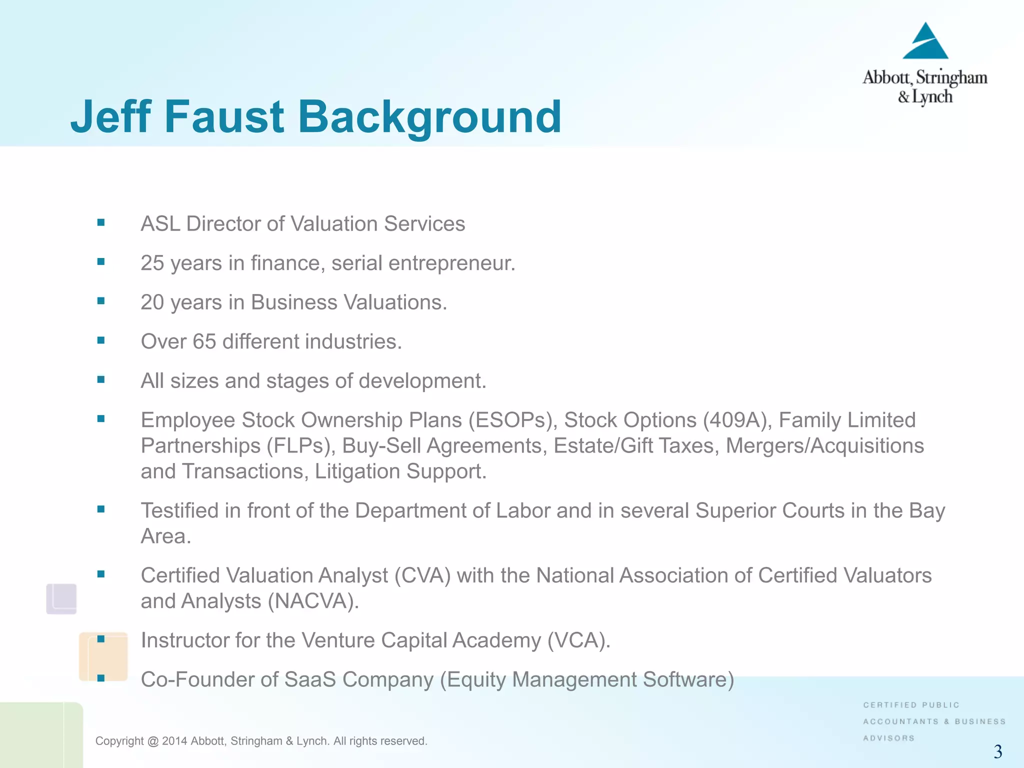 Copyright @ 2014 Abbott, Stringham & Lynch. All rights reserved.
3
 ASL Director of Valuation Services
 25 years in finance, serial entrepreneur.
 20 years in Business Valuations.
 Over 65 different industries.
 All sizes and stages of development.
 Employee Stock Ownership Plans (ESOPs), Stock Options (409A), Family Limited
Partnerships (FLPs), Buy-Sell Agreements, Estate/Gift Taxes, Mergers/Acquisitions
and Transactions, Litigation Support.
 Testified in front of the Department of Labor and in several Superior Courts in the Bay
Area.
 Certified Valuation Analyst (CVA) with the National Association of Certified Valuators
and Analysts (NACVA).
 Instructor for the Venture Capital Academy (VCA).
 Co-Founder of SaaS Company (Equity Management Software)
Jeff Faust Background
 