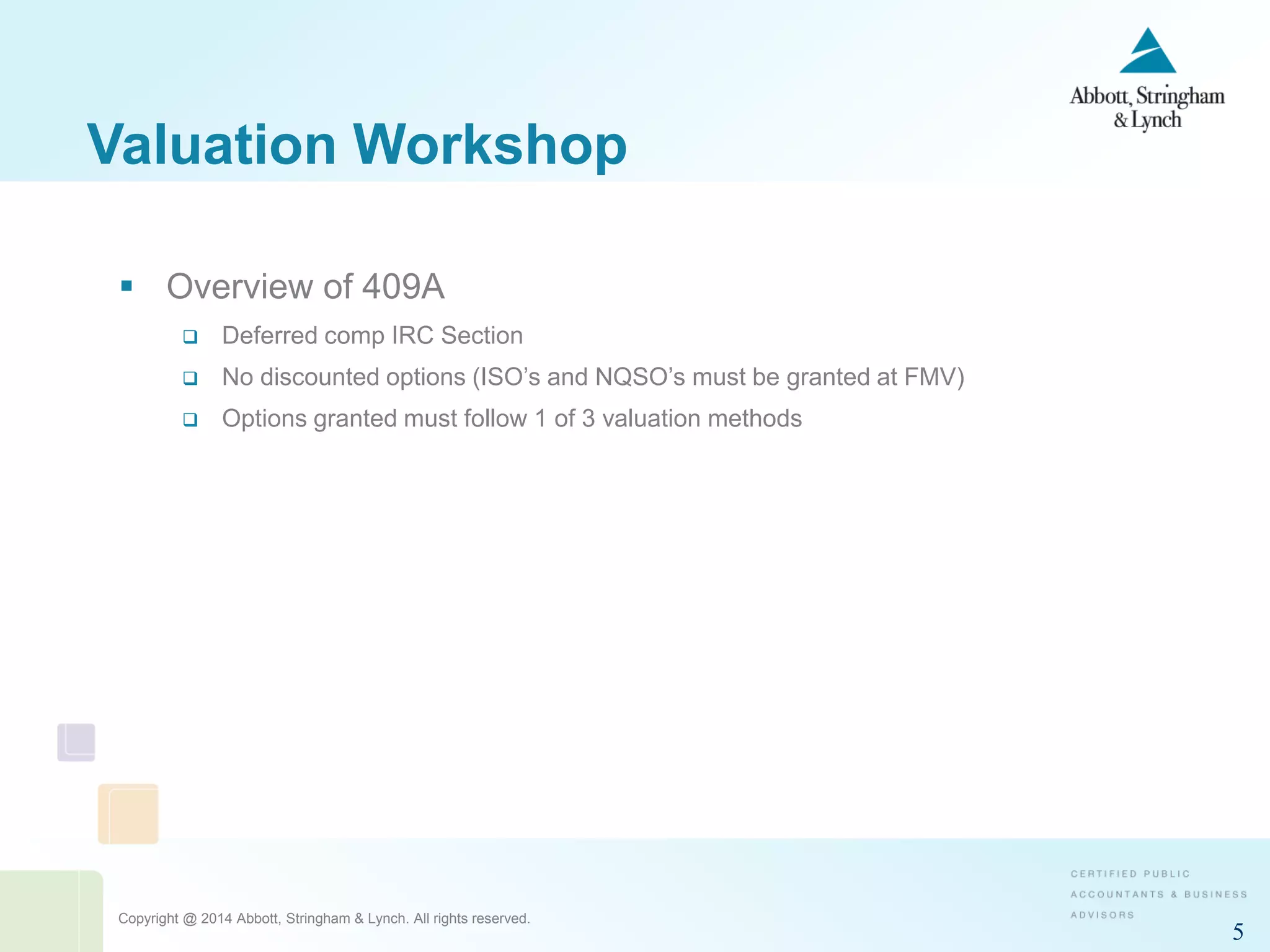 Copyright @ 2014 Abbott, Stringham & Lynch. All rights reserved.
5
Valuation Workshop
 Overview of 409A
 Deferred comp IRC Section
 No discounted options (ISO’s and NQSO’s must be granted at FMV)
 Options granted must follow 1 of 3 valuation methods
 