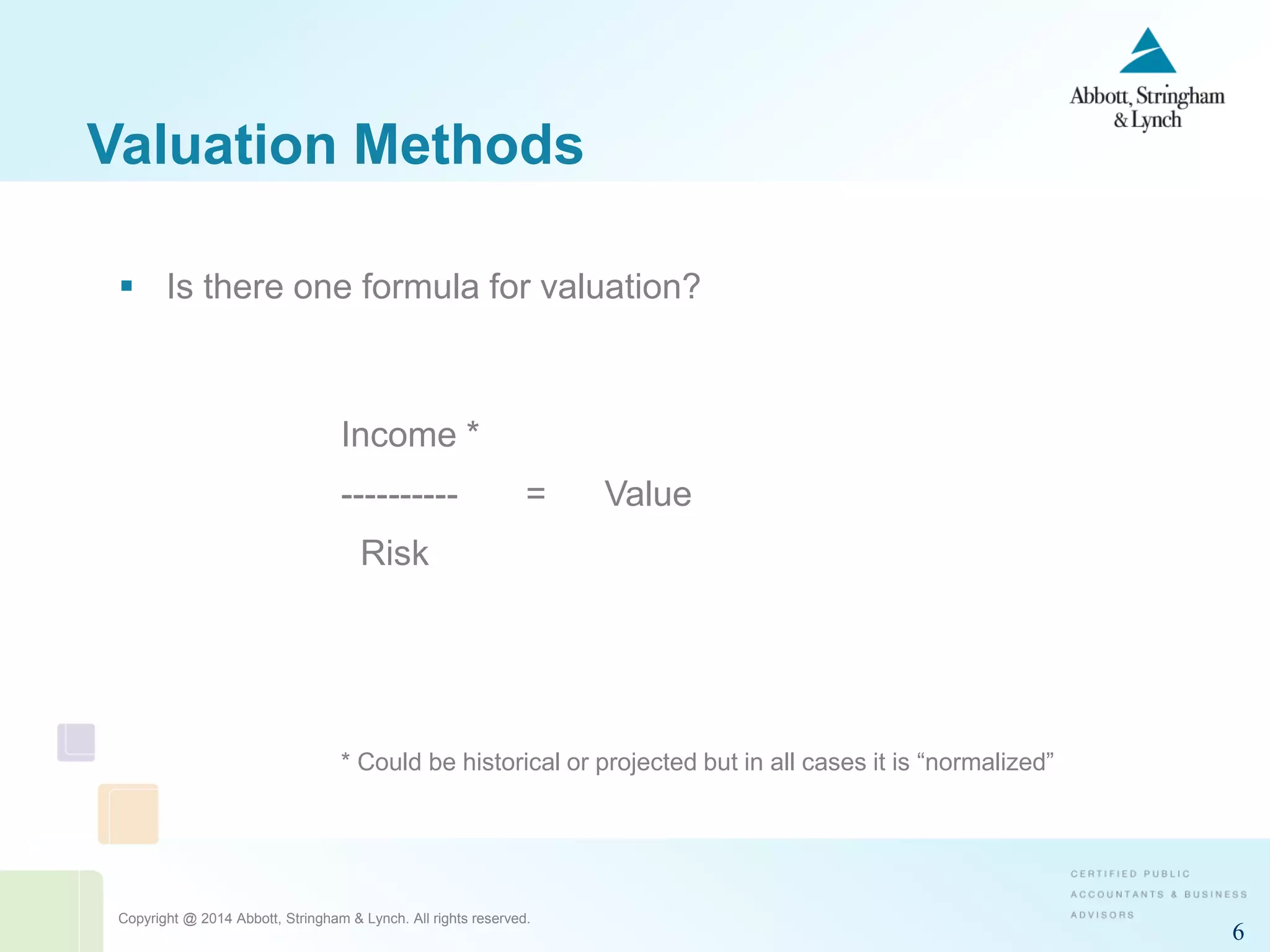 Copyright @ 2014 Abbott, Stringham & Lynch. All rights reserved.
6
Valuation Methods
 Is there one formula for valuation?
Income *
---------- = Value
Risk
* Could be historical or projected but in all cases it is “normalized”
 
