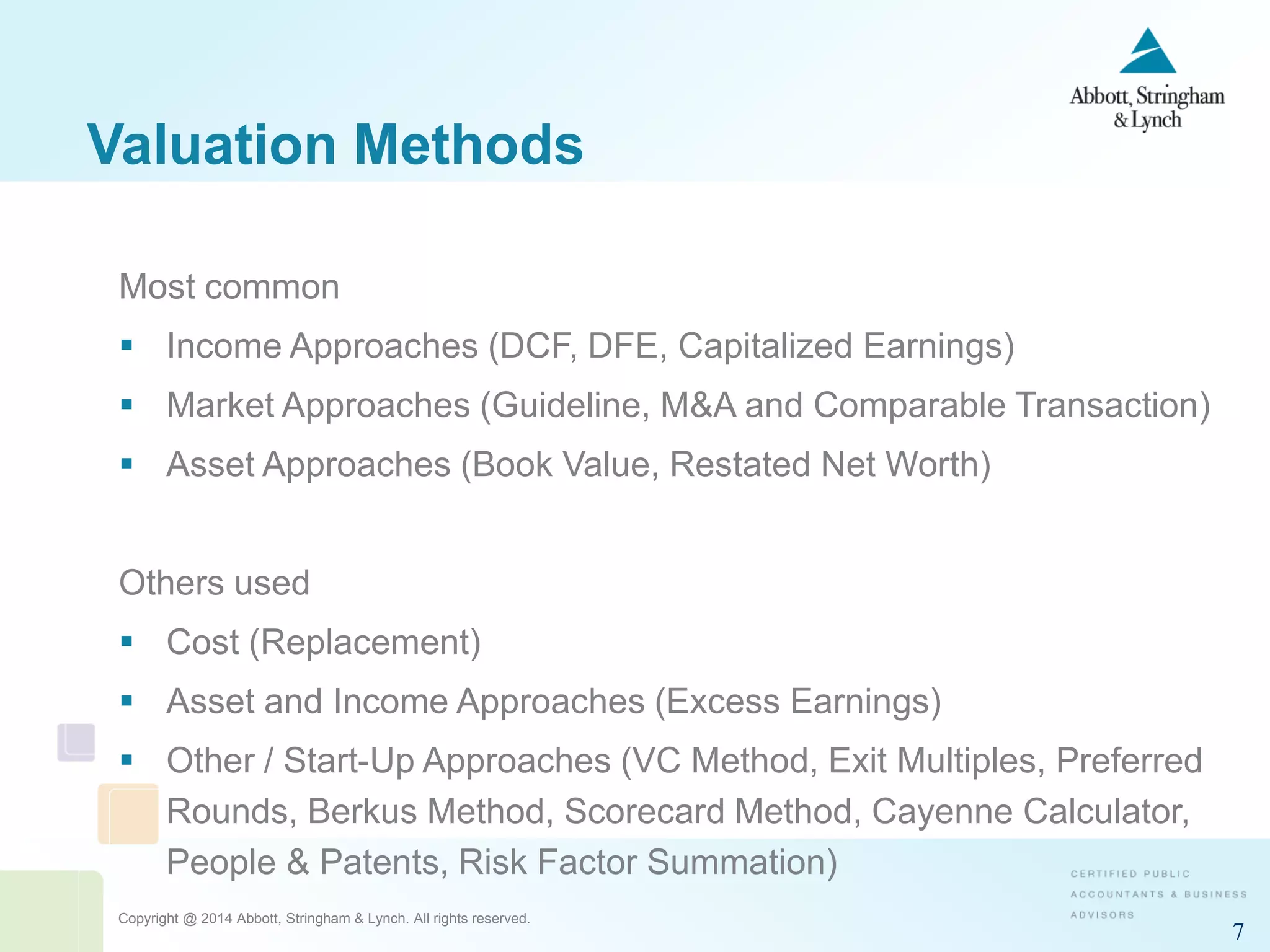 Copyright @ 2014 Abbott, Stringham & Lynch. All rights reserved.
7
Valuation Methods
Most common
 Income Approaches (DCF, DFE, Capitalized Earnings)
 Market Approaches (Guideline, M&A and Comparable Transaction)
 Asset Approaches (Book Value, Restated Net Worth)
Others used
 Cost (Replacement)
 Asset and Income Approaches (Excess Earnings)
 Other / Start-Up Approaches (VC Method, Exit Multiples, Preferred
Rounds, Berkus Method, Scorecard Method, Cayenne Calculator,
People & Patents, Risk Factor Summation)
 
