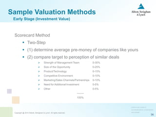 Copyright @ 2014 Abbott, Stringham & Lynch. All rights reserved.
16
Sample Valuation Methods
Scorecard Method
 Two-Step
 (1) determine average pre-money of companies like yours
 (2) compare target to perception of similar deals
 Strength of Management Team 0-30%
 Size of the Opportunity 0-25%
 Product/Technology 0-15%
 Competitive Environment 0-10%
 Marketing/Sales Channels/Partnerships 0-10%
 Need for Additional Investment 0-5%
 Other 0-5%
--------
100%
Early Stage (Investment Value)
 