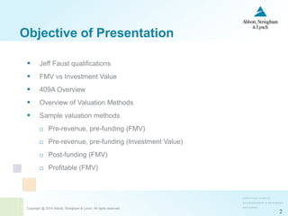 Copyright @ 2014 Abbott, Stringham & Lynch. All rights reserved.
2
 Jeff Faust qualifications
 FMV vs Investment Value
 409A Overview
 Overview of Valuation Methods
 Sample valuation methods
 Pre-revenue, pre-funding (FMV)
 Pre-revenue, pre-funding (Investment Value)
 Post-funding (FMV)
 Profitable (FMV)
Objective of Presentation
 