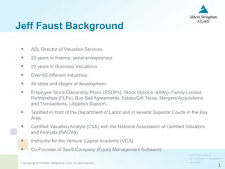 Copyright @ 2014 Abbott, Stringham & Lynch. All rights reserved.
3
 ASL Director of Valuation Services
 25 years in finance, serial entrepreneur.
 20 years in Business Valuations.
 Over 65 different industries.
 All sizes and stages of development.
 Employee Stock Ownership Plans (ESOPs), Stock Options (409A), Family Limited
Partnerships (FLPs), Buy-Sell Agreements, Estate/Gift Taxes, Mergers/Acquisitions
and Transactions, Litigation Support.
 Testified in front of the Department of Labor and in several Superior Courts in the Bay
Area.
 Certified Valuation Analyst (CVA) with the National Association of Certified Valuators
and Analysts (NACVA).
 Instructor for the Venture Capital Academy (VCA).
 Co-Founder of SaaS Company (Equity Management Software)
Jeff Faust Background
 