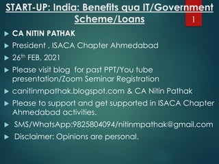 START-UP: India: Benefits qua IT/Government
Scheme/Loans
 CA NITIN PATHAK
 President , ISACA Chapter Ahmedabad
 26th FEB, 2021
 Please visit blog for past PPT/You tube
presentation/Zoom Seminar Registration
 canitinmpathak.blogspot.com & CA Nitin Pathak
 Please to support and get supported in ISACA Chapter
Ahmedabad activities.
 SMS/WhatsApp:9825804094/nitinmpathak@gmail.com
 Disclaimer: Opinions are personal.
1
 