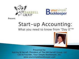 Present: Start-up Accounting: What you need to know from “Day 0”™ Presented by:  Katrina M Harrell, President of The KM Harrell Group, LLC CEO & Founder, Your Simple Bookkeeper, Inc. www.yoursimplebookkeeper.com 