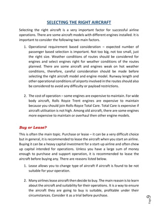 Page9
SELECTING THE RIGHT AIRCRAFT
Selecting the right aircraft is a very important factor for successful airline
operations. There are some aircraft models with different engines installed. It is
important to consider the following two main factors.
1. Operational requirement based consideration – expected number of
passenger based selection is important. Not too big, not too small, just
the right size. Weather conditions of routes should be considered for
engines and select engines right for weather conditions of the routes
planned. There are some aircraft and engines weak on hot weather
conditions, therefore, careful consideration should be made before
selecting the right aircraft model and engine model. Runway length and
other operational conditions of airports involved in the routes should also
be considered to avoid any difficulty or payload restrictions.
2. The cost of operation – some engines are expensive to maintain. For wide
body aircraft, Rolls Royce Trent engines are expensive to maintain
because you should join Rolls-Royce Total Care. Total Care is expensive if
aircraft utilisation is not high. Among old aircraft, there are some engines
more expensive to maintain or overhaul then other engine models.
Buy or Lease?
This is often the main topic. Purchase or lease – it can be a very difficult choice
but in general, it is recommended to lease the aircraft when you start an airline.
Buying it can be a heavy capital investment for a start-up airline and often chew
up capital intended for operations. Unless you have a large sum of money
enough to purchase and support operation, it is recommended to lease the
aircraft before buying any. There are reasons listed below.
1. Lease allows you to change type of aircraft if aircraft is found to be not
suitable for your operation.
2. Many airlines lease aircraft then decide to buy. The main reason is to learn
about the aircraft and suitability for their operations. It is a way to ensure
the aircraft they are going to buy is suitable, profitable under their
circumstances. Consider it as a trial before purchase.
 