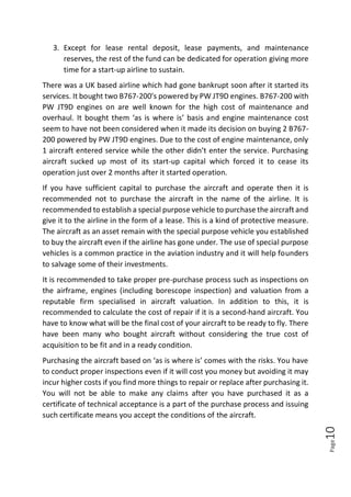 Page10
3. Except for lease rental deposit, lease payments, and maintenance
reserves, the rest of the fund can be dedicated for operation giving more
time for a start-up airline to sustain.
There was a UK based airline which had gone bankrupt soon after it started its
services. It bought two B767-200’s powered by PW JT9D engines. B767-200 with
PW JT9D engines on are well known for the high cost of maintenance and
overhaul. It bought them ‘as is where is’ basis and engine maintenance cost
seem to have not been considered when it made its decision on buying 2 B767-
200 powered by PW JT9D engines. Due to the cost of engine maintenance, only
1 aircraft entered service while the other didn’t enter the service. Purchasing
aircraft sucked up most of its start-up capital which forced it to cease its
operation just over 2 months after it started operation.
If you have sufficient capital to purchase the aircraft and operate then it is
recommended not to purchase the aircraft in the name of the airline. It is
recommended to establish a special purpose vehicle to purchase the aircraft and
give it to the airline in the form of a lease. This is a kind of protective measure.
The aircraft as an asset remain with the special purpose vehicle you established
to buy the aircraft even if the airline has gone under. The use of special purpose
vehicles is a common practice in the aviation industry and it will help founders
to salvage some of their investments.
It is recommended to take proper pre-purchase process such as inspections on
the airframe, engines (including borescope inspection) and valuation from a
reputable firm specialised in aircraft valuation. In addition to this, it is
recommended to calculate the cost of repair if it is a second-hand aircraft. You
have to know what will be the final cost of your aircraft to be ready to fly. There
have been many who bought aircraft without considering the true cost of
acquisition to be fit and in a ready condition.
Purchasing the aircraft based on ‘as is where is’ comes with the risks. You have
to conduct proper inspections even if it will cost you money but avoiding it may
incur higher costs if you find more things to repair or replace after purchasing it.
You will not be able to make any claims after you have purchased it as a
certificate of technical acceptance is a part of the purchase process and issuing
such certificate means you accept the conditions of the aircraft.
 