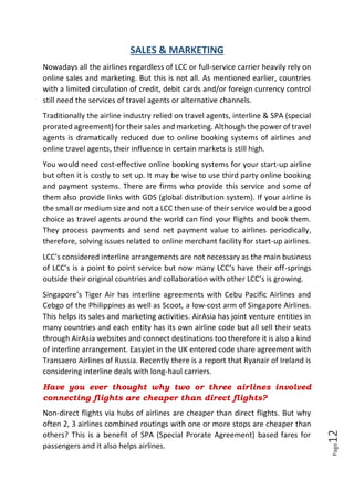 Page12
SALES & MARKETING
Nowadays all the airlines regardless of LCC or full-service carrier heavily rely on
online sales and marketing. But this is not all. As mentioned earlier, countries
with a limited circulation of credit, debit cards and/or foreign currency control
still need the services of travel agents or alternative channels.
Traditionally the airline industry relied on travel agents, interline & SPA (special
prorated agreement) for their sales and marketing. Although the power of travel
agents is dramatically reduced due to online booking systems of airlines and
online travel agents, their influence in certain markets is still high.
You would need cost-effective online booking systems for your start-up airline
but often it is costly to set up. It may be wise to use third party online booking
and payment systems. There are firms who provide this service and some of
them also provide links with GDS (global distribution system). If your airline is
the small or medium size and not a LCC then use of their service would be a good
choice as travel agents around the world can find your flights and book them.
They process payments and send net payment value to airlines periodically,
therefore, solving issues related to online merchant facility for start-up airlines.
LCC’s considered interline arrangements are not necessary as the main business
of LCC’s is a point to point service but now many LCC’s have their off-springs
outside their original countries and collaboration with other LCC’s is growing.
Singapore’s Tiger Air has interline agreements with Cebu Pacific Airlines and
Cebgo of the Philippines as well as Scoot, a low-cost arm of Singapore Airlines.
This helps its sales and marketing activities. AirAsia has joint venture entities in
many countries and each entity has its own airline code but all sell their seats
through AirAsia websites and connect destinations too therefore it is also a kind
of interline arrangement. EasyJet in the UK entered code share agreement with
Transaero Airlines of Russia. Recently there is a report that Ryanair of Ireland is
considering interline deals with long-haul carriers.
Have you ever thought why two or three airlines involved
connecting flights are cheaper than direct flights?
Non-direct flights via hubs of airlines are cheaper than direct flights. But why
often 2, 3 airlines combined routings with one or more stops are cheaper than
others? This is a benefit of SPA (Special Prorate Agreement) based fares for
passengers and it also helps airlines.
 