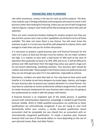 Page14
FINANCING AND PLANNING
Like other businesses, money is the key for start-up airline projects. The best,
most realistic way is finding individuals and companies who want to invest in the
business rather than looking for financing. Unless you are one of well-recognised
industry figures, trying to raise funds will be like knocking the doors like cold call
salesmen.
There are some investment bankers looking for aviation projects but they are
few and the success rate is low as their capabilities are limited in terms of funds
available. This does not mean there is any chance. You will never know the
outcome so give it a try but you should be well prepared to impress them, well
enough to make them ask you for further discussions.
It is necessary to prepare a good business plan and financial forecasts for the
next 3 to 5 years at least but the plan must be realistic. Do not make numbers
too high. It is realistic to start with a load factor of 30% level at the start of
operation then gradually increase it to 50%, 60% and so on. It will be difficult to
achieve over 50% load factor from the beginning unless you spend a huge sum
for pre-launch advertising, marketing activities. Your business plan should be
realistic and achievable. Those people in the finance sector are professionals and
they can see through your plan if it is too optimistic, impossible to achieve.
Documents, numbers are what they look at. You may have to have some seed
fund for it. It is better to ask livery designers to create logos, liveries, and images
for your business plan to present your project attractive in a visual format. You
may have to subscribe to certain professional software programmes if you wish
to create necessary components for your business plan unless you are going to
hire professionals to create it with the proper information.
A financial forecast is an important part of the whole process. A qualified
account with airline/aviation experience, knowledge is needed to get financial
forecast reliable. ACCA or CIMA qualified accountants are preferred as these
qualifications are internationally recognised. If you are trying to raise fund
domestically within your country, a locally accepted qualification based
accountant shall be acceptable but you should hire an accountant with an
internationally recognised qualification. To create a business plan, financial
forecast shall cost tens of thousands dollars or more depending on the size of
your planned routes, fleet, and other factors.
 