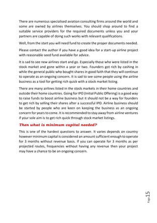 Page15
There are numerous specialised aviation consulting firms around the world and
some are owned by airlines themselves. You should shop around to find a
suitable service providers for the required documents unless you and your
partners are capable of doing such works with relevant qualifications.
Well, from the start you will need fund to create the proper documents needed.
Please contact the author if you have a good idea for a start-up airline project
with reasonable seed fund available for advice.
It is sad to see new airlines start and go. Especially those who were listed in the
stock market and gone within a year or two. Founders got rich by cashing in
while the general public who bought shares in good faith that they will continue
to operate as an ongoing concern. It is sad to see some people using the airline
business as a tool for getting rich quick with a stock market listing.
There are many airlines listed in the stock markets in their home countries and
outside their home countries. Going for IPO (Initial Public Offering) is a good way
to raise funds to boost airline business but it should not be a way for founders
to get rich by selling their shares after a successful IPO. Airline business should
be started by people who are keen on keeping the business as an ongoing
concern for years to come. It is recommended to stay away from airline ventures
if your sole aim is to get rich quick through stock market listings.
Then what is minimum capital needed?
This is one of the hardest questions to answer. It varies depends on country
however minimum capital is considered an amount sufficient enough to operate
for 3 months without revenue basis. If you can operate for 3 months as per
projected routes, frequencies without having any revenue then your project
may have a chance to be an ongoing concern.
 