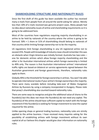 Page16
SHAREHOLDING STRUCTURE AND NATIONALITY RULES
Since the first draft of this guide has been available the author has received
many e-mails from people from all around the world asking for advice. Merely
less than 10% of e mails received was genuine project cases. Many people had
no idea about nationality issues of airline and shareholding requirements so it is
going to be addressed here.
Most of the countries have regulations requiring majority shareholding in an
airline to be held by nationals of the country where the airline is going to be
licensed. 50% + 1 share or 51% of shareholding should belong to nationals of
that country while limiting foreign ownership not to be the majority.
US regulations limit foreign shareholding in any US registered airline not to
exceed 25%. People with knowledge of industry news should remember this was
an obstacle when Virgin America was initially formed. Australia has two rules –
one for domestic airlines which allow foreign majority shareholding and the
other is for Australian international airlines which foreign ownership is limited
to 49% only. The reason is that Australian international airlines’ international
traffic rights are based on bilateral air service agreements signed between the
Australian government and foreign governments, therefore, nationality rules
apply to them.
Globally 49% is the threshold for foreign ownership in airlines. You won’t be able
to operate international routes if your airline’s foreign ownership is the majority.
There were many scandals before including take-over of Malev Hungarian
Airlines by Russians by using a company incorporated in Hungary. Please note
that proxy’s shareholding also counted toward nationality rules.
There are some ways to recognise and give the additional value of shares to the
founder(s) but this does not mean the founder(s) do not need any capital. The
founder(s) of the airline should have sufficient capital to match with the foreign
investment if the founder(s) is seeking for foreign investment to raise the capital
required for the airline.
Unlike opening shops or general trading business, nationality rules are strictly
applied to the airline business. I have received many inquiries asking for the
possibility of establishing airlines with foreign investment without its own
capital at all so I believe this chapter would give clear information on nationality
rules.
 
