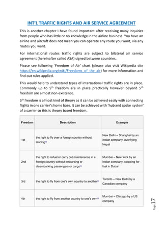 Page17
INT’L TRAFFIC RIGHTS AND AIR SERVICE AGREEMENT
This is another chapter I have found important after receiving many inquiries
from people who has little or no knowledge in the airline business. You have an
airline and aircraft does not mean you can operate any route you want, via any
routes you want.
For international routes traffic rights are subject to bilateral air service
agreement (hereinafter called ASA) signed between countries.
Please see following ‘Freedom of Air’ chart (please also visit Wikipedia site
https://en.wikipedia.org/wiki/Freedoms_of_the_air) for more information and
find out rules applied.
This would help to understand types of international traffic rights are in place.
Commonly up to 5th
freedom are in place practically however beyond 5th
freedom are almost non-existence.
6th
freedom is almost kind of theory as it can be achieved easily with connecting
flights in one carrier’s home base. It can be achieved with ‘hub and spoke system’
of a carrier so this is theory based freedom.
Freedom Description Example
1st
the right to fly over a foreign country without
landing[4]
New Delhi – Shanghai by an
Indian company, overflying
Nepal
2nd
the right to refuel or carry out maintenance in a
foreign country without embarking or
disembarking passengers or cargo[4]
Mumbai – New York by an
Indian company, stopping for
fuel in Dubai
3rd the right to fly from one's own country to another[4]
Toronto – New Delhi by a
Canadian company
4th the right to fly from another country to one's own[4]
Mumbai – Chicago by a US
company
 