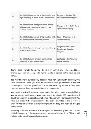 Page18
5th
the right to fly between two foreign countries on a
flight originating or ending in one's own country[4]
Bangalore – London – New
York by an Indian company
6th
the right to fly from a foreign country to another
while stopping in one's own country for non-
technical reasons[4]
Singapore – New Delhi – Paris
by an Indian company
7th
the right to fly between two foreign countries while
not offering flights to one's own country[4]
Tokyo – Hyderabad by a
Chinese company
8th
the right to fly inside a foreign country, continuing
to one's own country[4]
Bangalore – New Delhi –
Toronto by a Canadian
company
9th
the right to fly inside a foreign country without
continuing to one's own country[4]
Las Vegas – New York, by a
French company
Traffic rights include frequency, the size of aircraft and other conditions,
therefore, no carrier can operate flights outside of agreed traffic rights agreed
in ASA.
You may find your own country does not have ASA signed with a country you
wish to operate. Then you have to lobby your own government to request
counter-part country’s government to initiate ASA negotiation. It may take
months or years depends on priorities of both countries.
You should check with your own government that what routes are available for
you to operate and request your government to initiate ASA negotiations if
countries you wish to operate do not enter into ASA with your government. You
must also check that any specific airline has been nominated to the routes you
wish to operate already as single designation or they are open to multiple
designations
Following is sample contents of ASA signed between the government of the
United Kingdom and the government of the People’s Republic of China. It will
help to understand how ASA is structured.
 