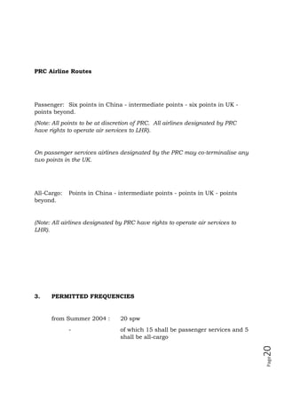 Page20
PRC Airline Routes
Passenger: Six points in China - intermediate points - six points in UK -
points beyond.
(Note: All points to be at discretion of PRC. All airlines designated by PRC
have rights to operate air services to LHR).
On passenger services airlines designated by the PRC may co-terminalise any
two points in the UK.
All-Cargo: Points in China - intermediate points - points in UK - points
beyond.
(Note: All airlines designated by PRC have rights to operate air services to
LHR).
3. PERMITTED FREQUENCIES
from Summer 2004 : 20 spw
- of which 15 shall be passenger services and 5
shall be all-cargo
 