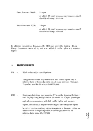 Page21
from Summer 2005 : 31 spw
of which 25 shall be passenger services and 6
shall be all-cargo services.
From Summer 2006: 38 spw
of which 31 shall be passenger services and 7
shall be all-cargo services.
In addition the airlines designated by PRC may serve the Beijing - Hong
Kong - London vv. route all up to 4 spw, with full traffic rights and stopover
rights.
4. TRAFFIC RIGHTS
UK - 5th freedom rights at all points.
Designated airlines may serve with full traffic rights any 3
intermediate or beyond points on all-cargo services (Cologne,
Frankfurt and Delhi selected 09/06/06).
PRC - Designated airlines may exercise 5th's on the London-Beijing vv
and Beijing-Hong Kong-London vv routes on 10spw, passenger
and all-cargo services, with full traffic rights and stopover
rights, and also full beyond traffic rights and stopover rights
between London and any other two points in Europe, either as
intermediate or beyond points (Copenhagen selected as
intermediate point 07/04/06).
 